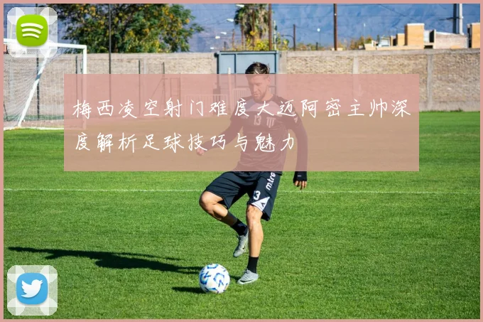 梅西凌空射门难度大迈阿密主帅深度解析足球技巧与魅力